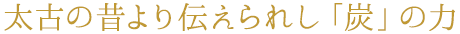 太古の昔より伝えられし「炭」の力