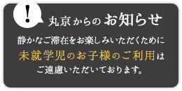 丸京からのお知らせ 静かなご滞在をお楽しみいただくために未就学児のお子様のご利用はご遠慮いただいております。