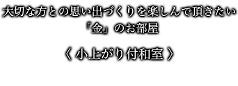 大切な方との思い出づくりを楽しんで頂きたい「金」のお部屋 〈 小上がり付和室 〉